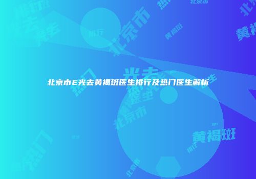 北京市E光去黄褐斑医生排行及热门医生解析