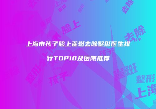 上海市孩子脸上雀斑去除整形医生排行TOP10及医院推荐