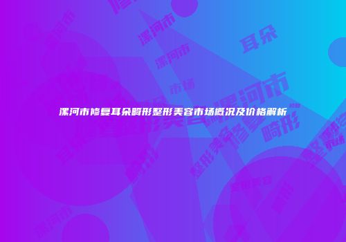 漯河市修复耳朵畸形整形美容市场概况及价格解析