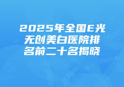 2025年全国E光无创美白医院排名前二十名揭晓