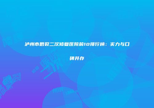 泸州市唇裂二次修复医院前10排行榜：实力与口碑并存