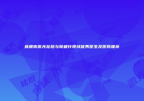 抚顺市激光祛斑与除皱针领域优秀医生及医院推荐
