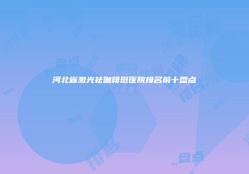 河北省激光祛咖啡斑医院排名前十盘点
