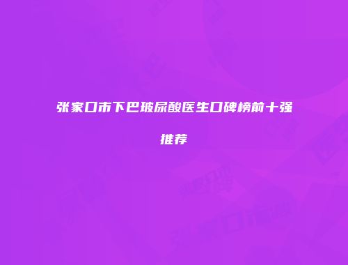 张家口市下巴玻尿酸医生口碑榜前十强推荐