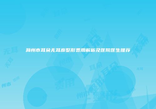 滁州市耳朵无耳廓整形费用解析及医院医生推荐