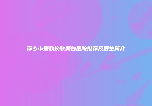 萍乡市果酸换肤美白医院推荐及医生简介