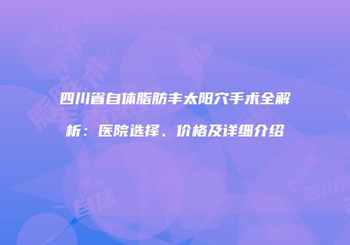 四川省自体脂肪丰太阳穴手术全解析：医院选择、价格及详细介绍