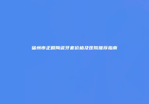 宿州市正畸陶瓷牙套价格及医院推荐指南