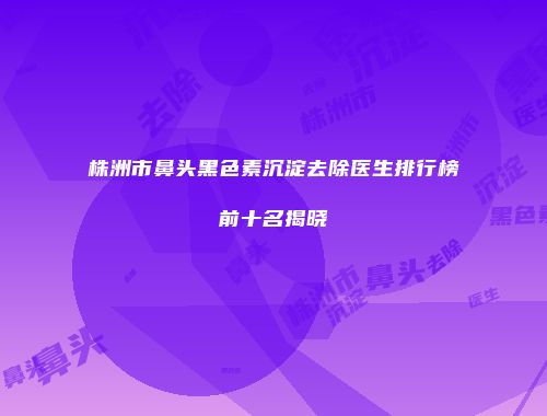 株洲市鼻头黑色素沉淀去除医生排行榜前十名揭晓