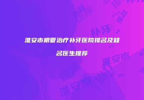 淮安市根管治疗补牙医院排名及知名医生推荐