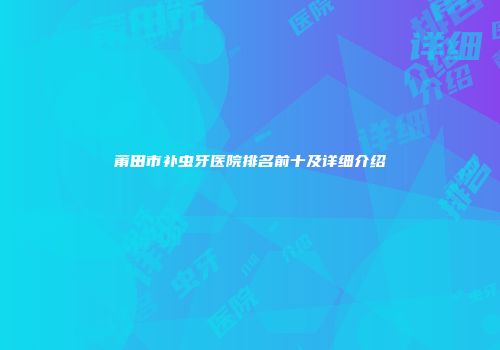 莆田市补虫牙医院排名前十及详细介绍