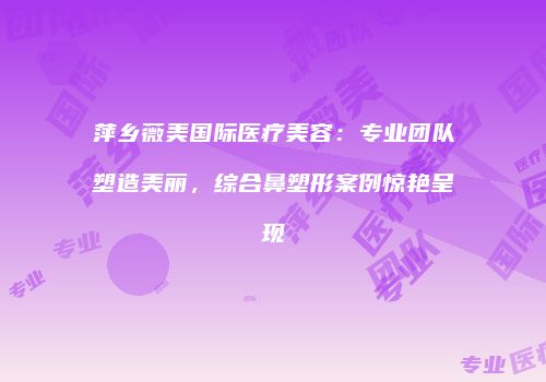 萍乡薇美国际医疗美容：专业团队塑造美丽，综合鼻塑形案例惊艳呈现