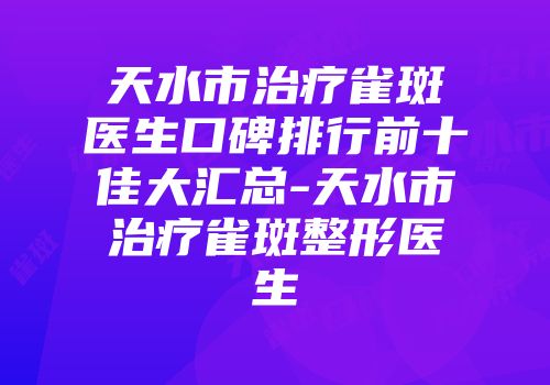 天水市治疗雀斑医生口碑排行前十佳大汇总-天水市治疗雀斑整形医生