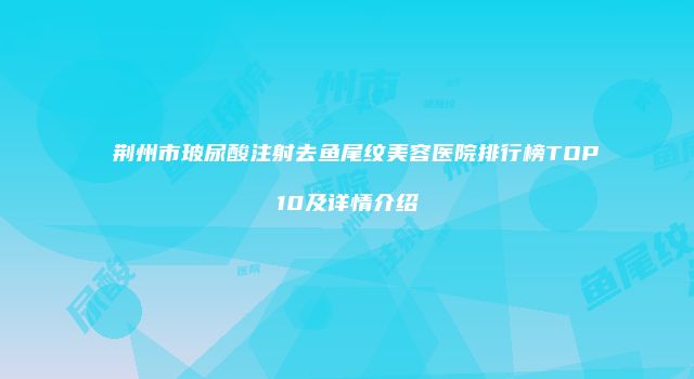 荆州市玻尿酸注射去鱼尾纹美容医院排行榜TOP10及详情介绍