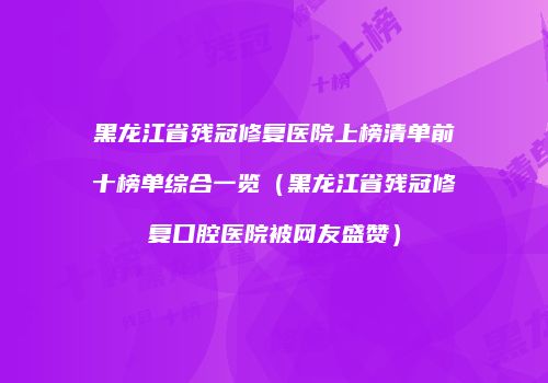 黑龙江省残冠修复医院上榜清单前十榜单综合一览（黑龙江省残冠修复口腔医院被网友盛赞）