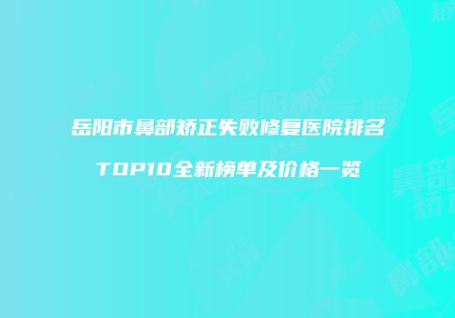岳阳市鼻部矫正失败修复医院排名TOP10全新榜单及价格一览