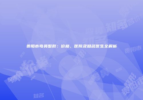 贵阳市弯鼻整形：价格、医院及知名医生全解析