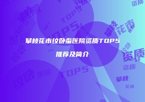 攀枝花市纹卧蚕医院资质TOP5推荐及简介
