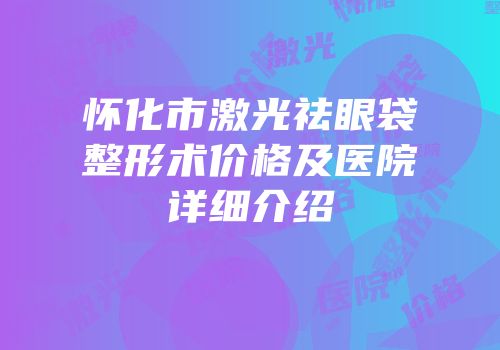 怀化市激光祛眼袋整形术价格及医院详细介绍