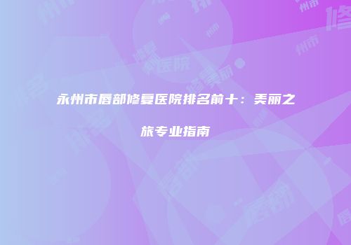 永州市唇部修复医院排名前十：美丽之旅专业指南