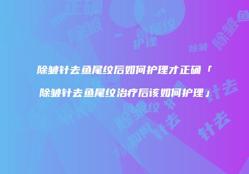 除皱针去鱼尾纹后如何护理才正确「除皱针去鱼尾纹治疗后该如何护理」