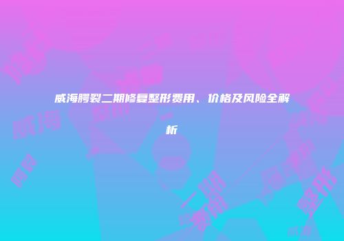 威海腭裂二期修复整形费用、价格及风险全解析