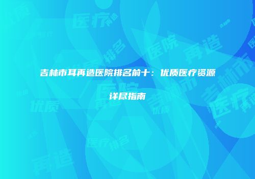 吉林市耳再造医院排名前十：优质医疗资源详尽指南