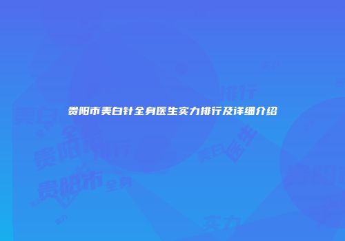 贵阳市美白针全身医生实力排行及详细介绍