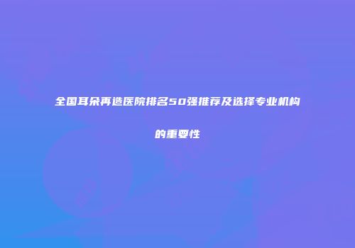 全国耳朵再造医院排名50强推荐及选择专业机构的重要性