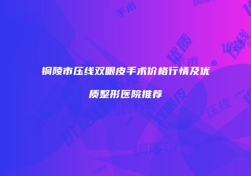 铜陵市压线双眼皮手术价格行情及优质整形医院推荐