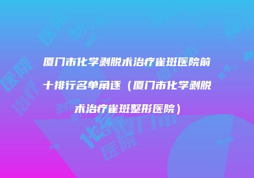 厦门市化学剥脱术治疗雀斑医院前十排行名单角逐（厦门市化学剥脱术治疗雀斑整形医院）