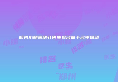 郑州小腿瘦腿针医生排名前十名单揭晓