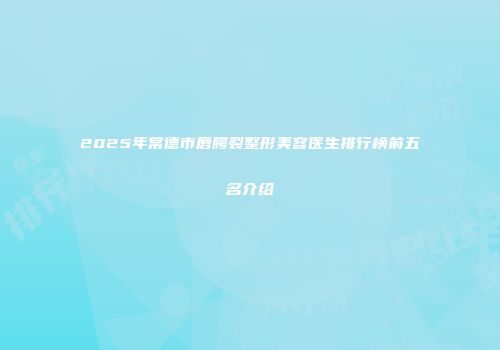 2025年常德市唇腭裂整形美容医生排行榜前五名介绍