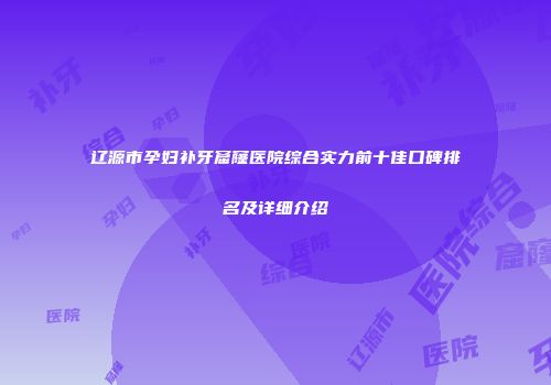 辽源市孕妇补牙窟窿医院综合实力前十佳口碑排名及详细介绍