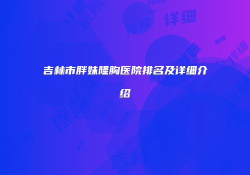 吉林市胖妹隆胸医院排名及详细介绍