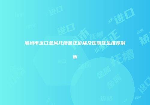 随州市进口金属托槽矫正价格及医院医生推荐解析