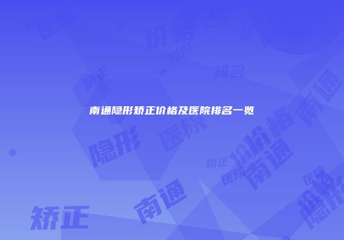南通隐形矫正价格及医院排名一览