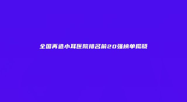 全国再造小耳医院排名前20强榜单揭晓