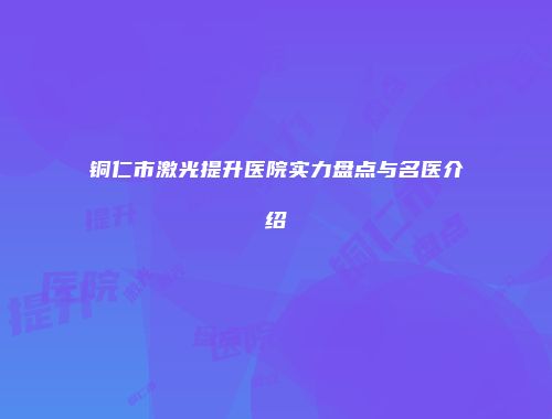 铜仁市激光提升医院实力盘点与名医介绍
