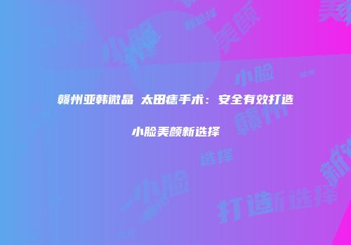 赣州亚韩微晶袪太田痣手术：安全有效打造小脸美颜新选择