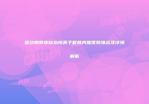 延边朝鲜族自治州鼻子截骨内推医院排名及详情解析