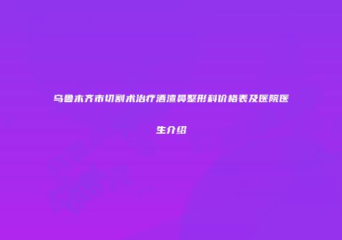 乌鲁木齐市切割术治疗酒渣鼻整形科价格表及医院医生介绍