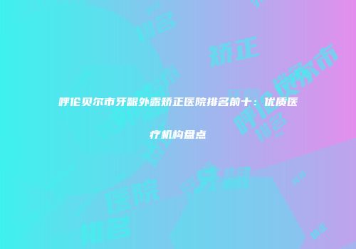 呼伦贝尔市牙龈外露矫正医院排名前十：优质医疗机构盘点