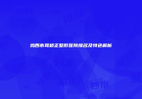 鸡西市耳矫正整形医院排名及特色解析