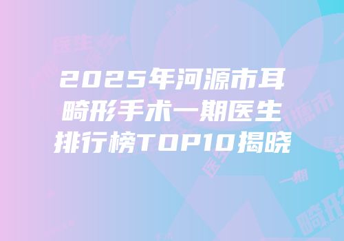 2025年河源市耳畸形手术一期医生排行榜TOP10揭晓