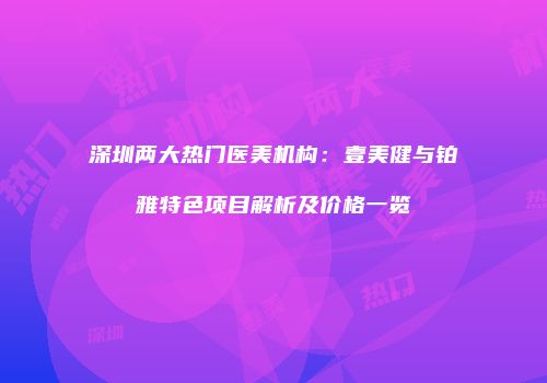 深圳两大热门医美机构：壹美健与铂雅特色项目解析及价格一览