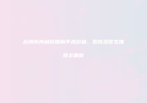 台州市内窥镜隆胸手术价格、医院及医生推荐全解析
