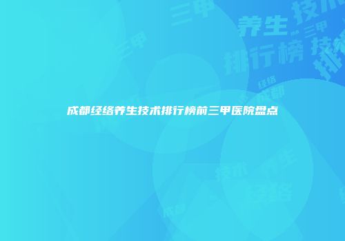 成都经络养生技术排行榜前三甲医院盘点