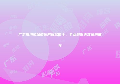 广东泪沟玻尿酸医院排名前十：专业整形美容机构推荐