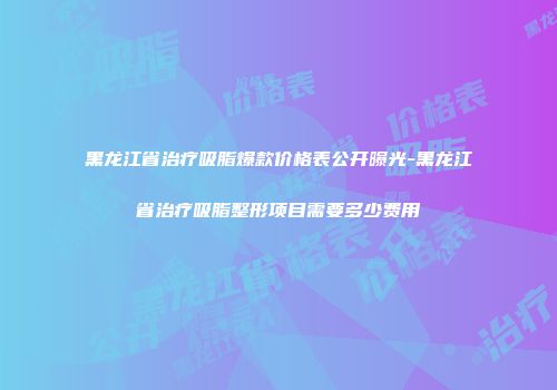 黑龙江省治疗吸脂爆款价格表公开曝光-黑龙江省治疗吸脂整形项目需要多少费用